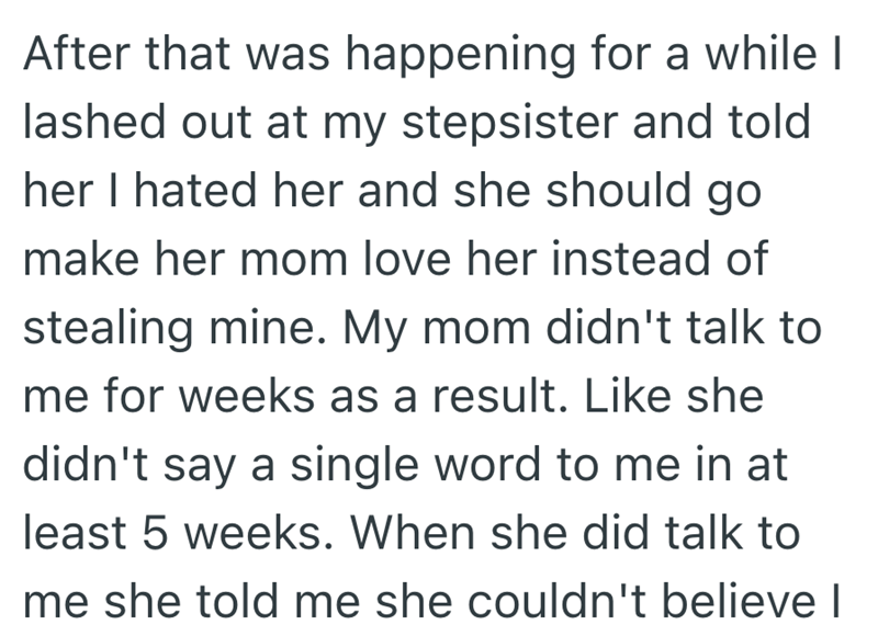 After that was happening for a while I lashed out at my stepsister and told her I hated her and she should go make her mom love her instead of stealing mine. My mom didn't talk to me for weeks as a result. Like she didn't say a single word to me in at least 5 weeks. When she did talk to me she told me she couldn't believe I