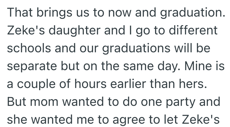 That brings us to now and graduation. Zeke's daughter and I go to different schools and our graduations will be separate but on the same day. Mine is a couple of hours earlier than hers. But mom wanted to do one party and she wanted me to agree to let Zeke's
