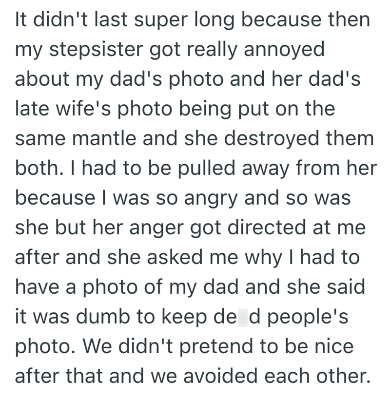 It didn't last super long because then my stepsister got really annoyed about my dad's photo and her dad's late wife's photo being put on the same mantle and she destroyed them both. I had to be pulled away from her because I was so angry and so was she but her anger got directed at me after and she asked me why I had to have a photo of my dad and she said it was dumb to keep de d people's photo. We didn't pretend to be nice after that and we avoided each other.