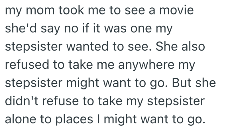 my mom took me to see a movie she'd say no if it was one my stepsister wanted to see. She also refused to take me anywhere my stepsister might want to go. But she didn't refuse to take my stepsister alone to places I might want to go.