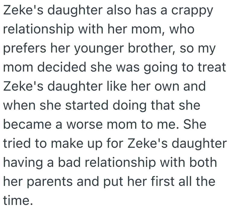 Zeke's daughter also has a crappy relationship with her mom, who prefers her younger brother, so my mom decided she was going to treat Zeke's daughter like her own and when she started doing that she became a worse mom to me. She tried to make up for Zeke's daughter having a bad relationship with both her parents and put her first all the time.