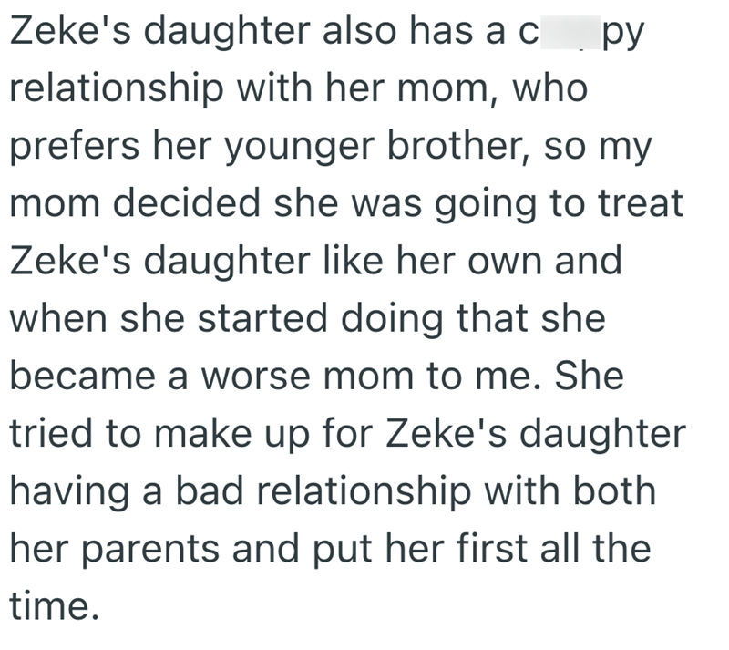 Zeke's daughter also has a crappy relationship with her mom, who prefers her younger brother, so my mom decided she was going to treat Zeke's daughter like her own and when she started doing that she became a worse mom to me. She tried to make up for Zeke's daughter having a bad relationship with both her parents and put her first all the time.