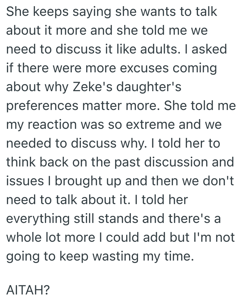 She keeps saying she wants to talk about it more and she told me we need to discuss it like adults. I asked if there were more excuses coming about why Zeke's daughter's preferences matter more. She told me my reaction was so extreme and we needed to discuss why. I told her to think back on the past discussion and issues I brought up and then we don't need to talk about it. I told her everything still stands and there's a whole lot more I could add but I'm not going to keep wasting my time. AITA