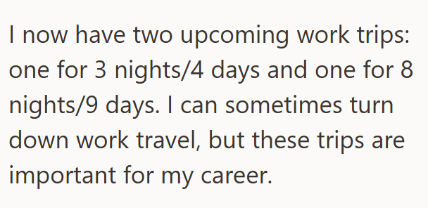 I now have two upcoming work trips: one for 3 nights/4 days and one for 8 nights/9 days. I can sometimes turn down work travel, but these trips are important for my career.