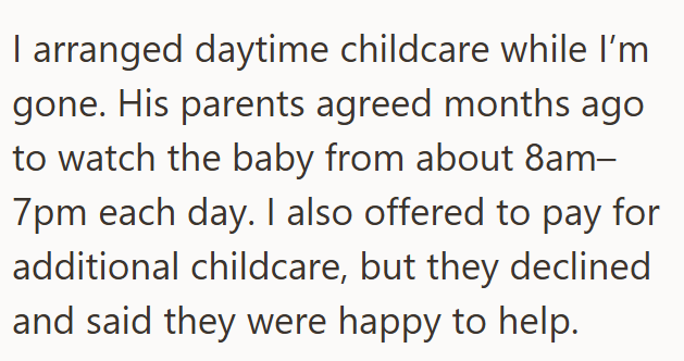 I arranged daytime childcare while I'm gone. His parents agreed months ago to watch the baby from about 8am– 7pm each day. I also offered to pay for additional childcare, but they declined and said they were happy to help.
