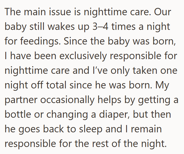 The main issue is nighttime care. Our baby still wakes up 3-4 times a night for feedings. Since the baby was born, I have been exclusively responsible for nighttime care and I've only taken one night off total since he was born. My partner occasionally helps by getting a bottle or changing a diaper, but then he goes back to sleep and I remain responsible for the rest of the night.