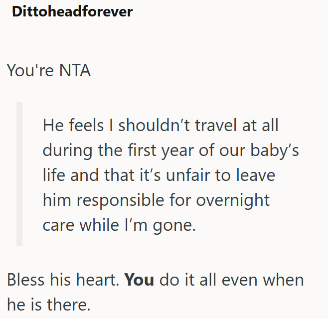Dittoheadforever You're NTA He feels I shouldn't travel at all during the first year of our baby's life and that it's unfair to leave him responsible for overnight care while I'm gone. Bless his heart. You do it all even when he is there.