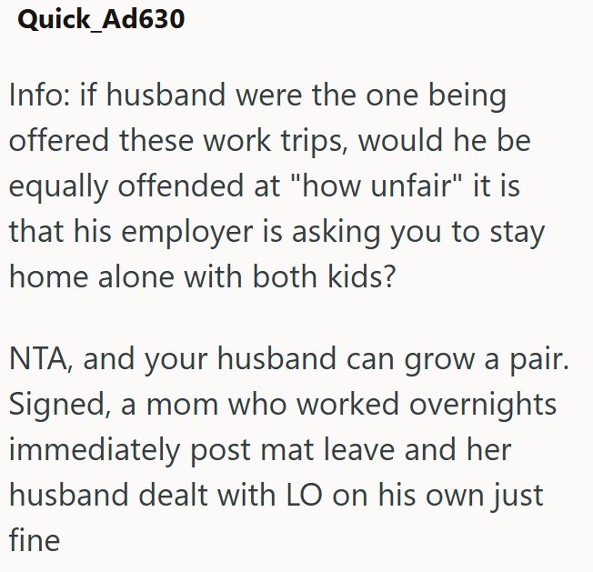 Quick_Ad630 Info: if husband were the one being offered these work trips, would he be equally offended at "how unfair" it is that his employer is asking you to stay home alone with both kids? NTA, and your husband can grow a pair. Signed, a mom who worked overnights immediately post mat leave and her husband dealt with LO on his own just fine