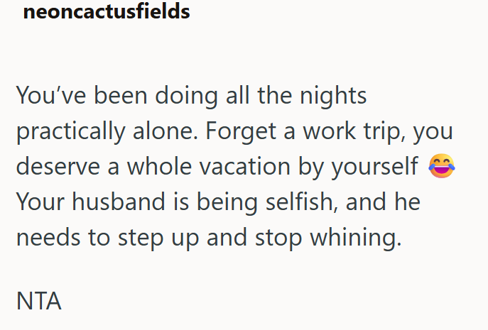 neoncactusfields You've been doing all the nights practically alone. Forget a work trip, you deserve a whole vacation by yourself Your husband is being selfish, and he needs to step up and stop whining. ΝΤΑ