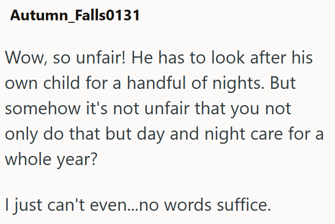 Autumn_Falls0131 Wow, so unfair! He has to look after his own child for a handful of nights. But somehow it's not unfair that you not only do that but day and night care for a whole year? I just can't even...no words suffice.