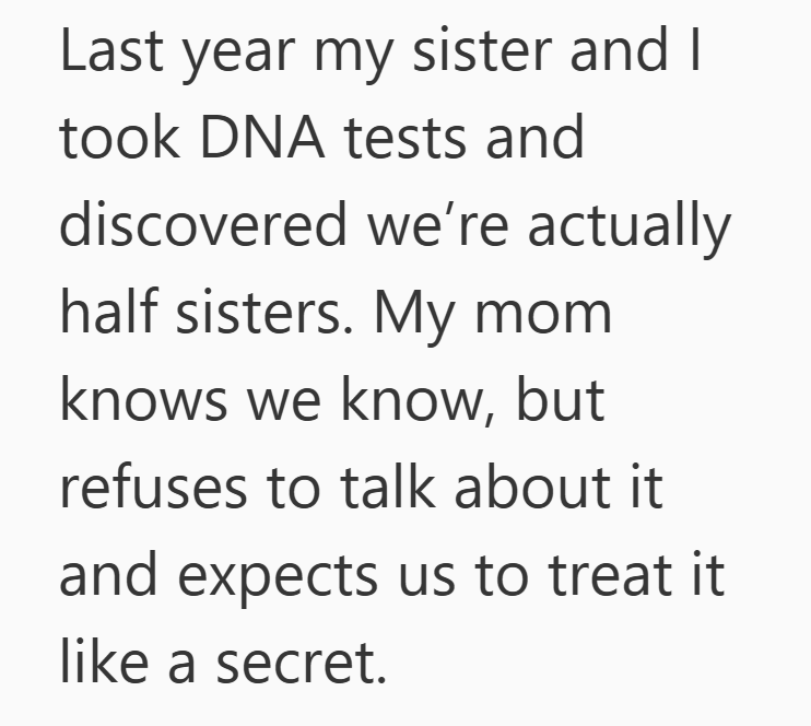 Last year my sister and I took DNA tests and discovered we're actually half sisters. My mom knows we know, but refuses to talk about it and expects us to treat it like a secret.