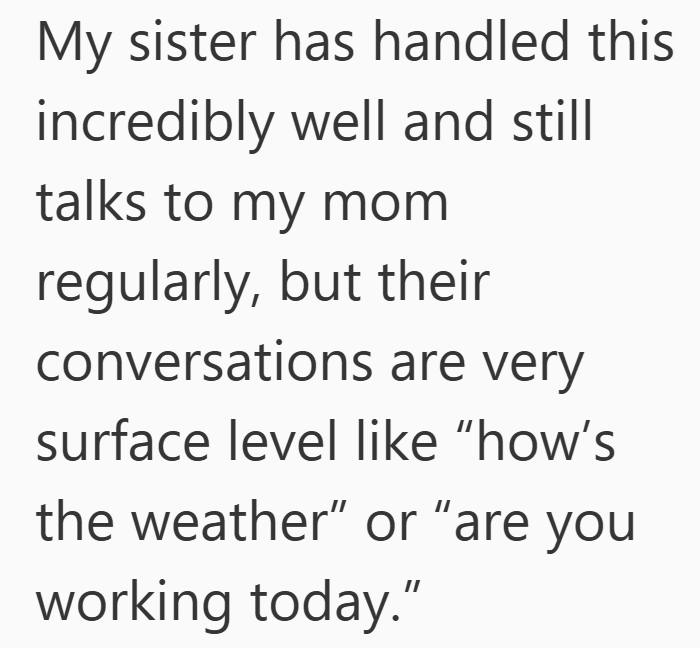 My sister has handled this incredibly well and still talks to my mom regularly, but their conversations are very surface level like "how's the weather" or "are you working today."