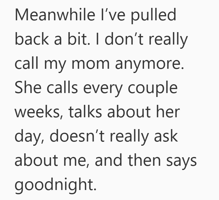 Meanwhile I've pulled back a bit. I don't really call my mom anymore. She calls every couple weeks, talks about her day, doesn't really ask about me, and then says goodnight.