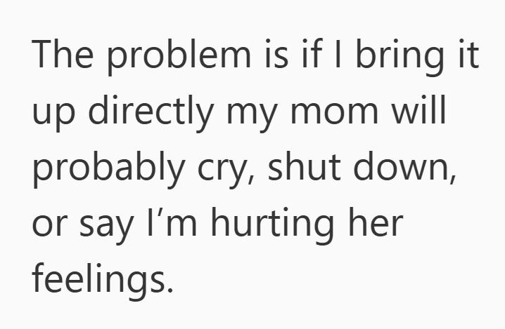 The problem is if I bring it up directly my mom will probably cry, shut down, or say I'm hurting her feelings.
