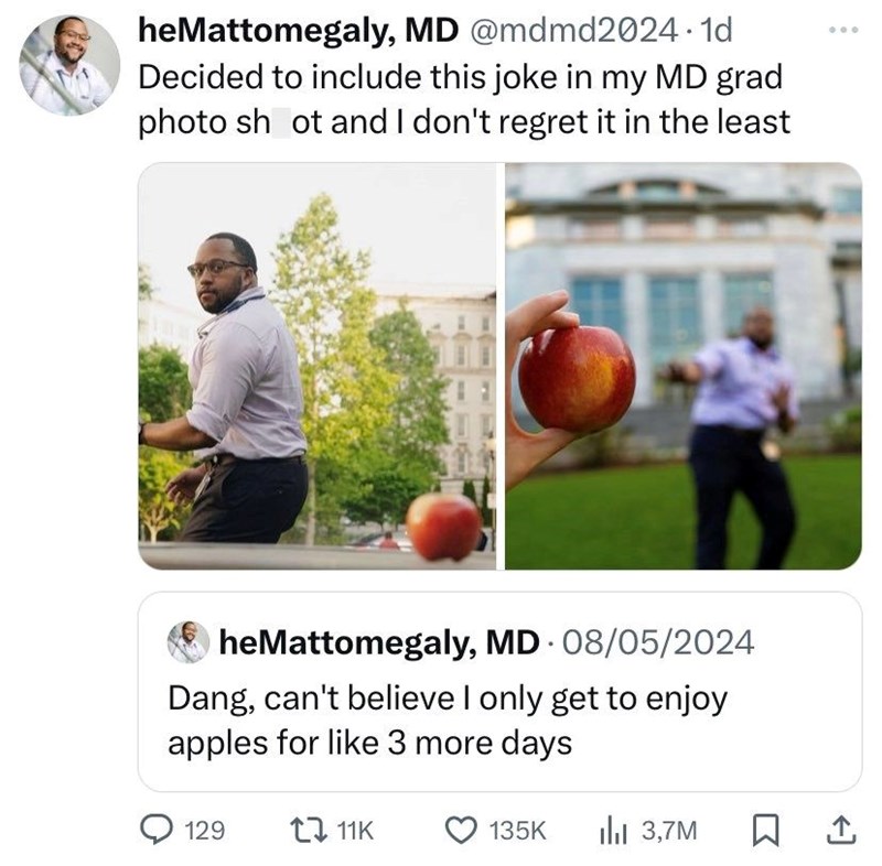 heMattomegaly, MD @mdmd2024.1d Decided to include this joke in my MD grad photo shot and I don't regret it in the least heMattomegaly, MD 08/05/2024 Dang, can't believe I only get to enjoy apples for like 3 more days 129 1 11K 135K lil 3,7M ☐ 1