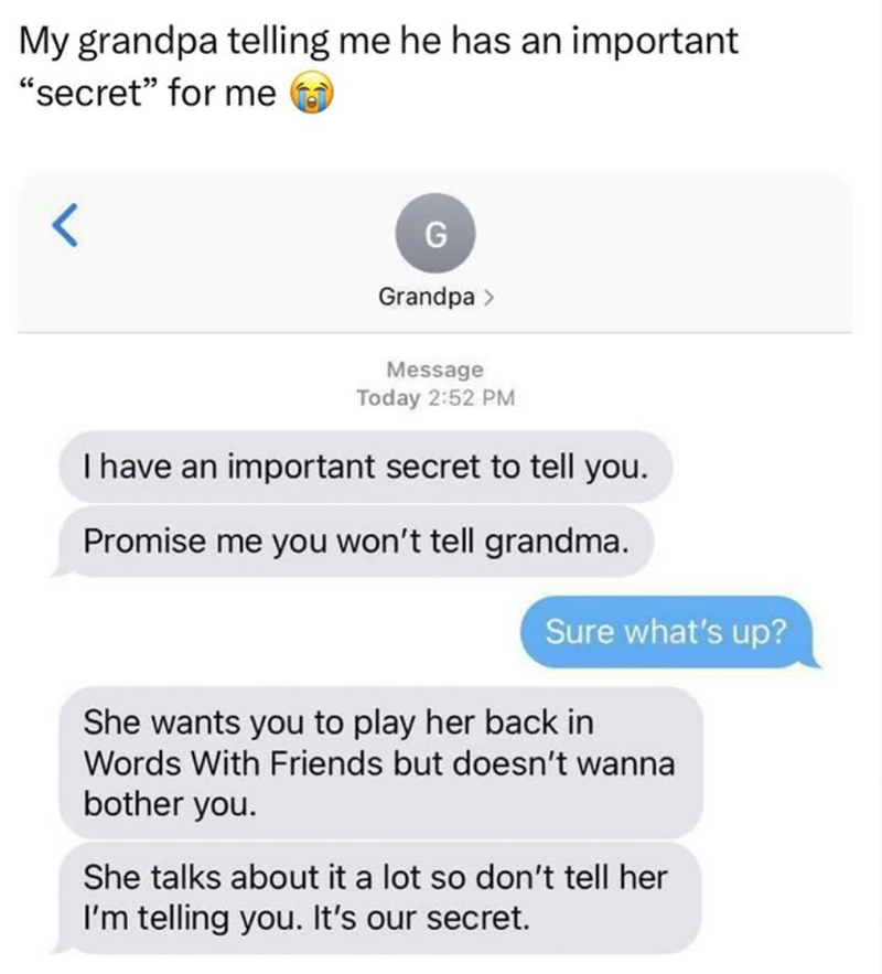 My grandpa telling me he has an important "secret" for me < G Grandpa > Message Today 2:52 PM I have an important secret to tell you. Promise me you won't tell grandma. Sure what's up? She wants you to play her back in Words With Friends but doesn't wanna bother you. She talks about it a lot so don't tell her I'm telling you. It's our secret.