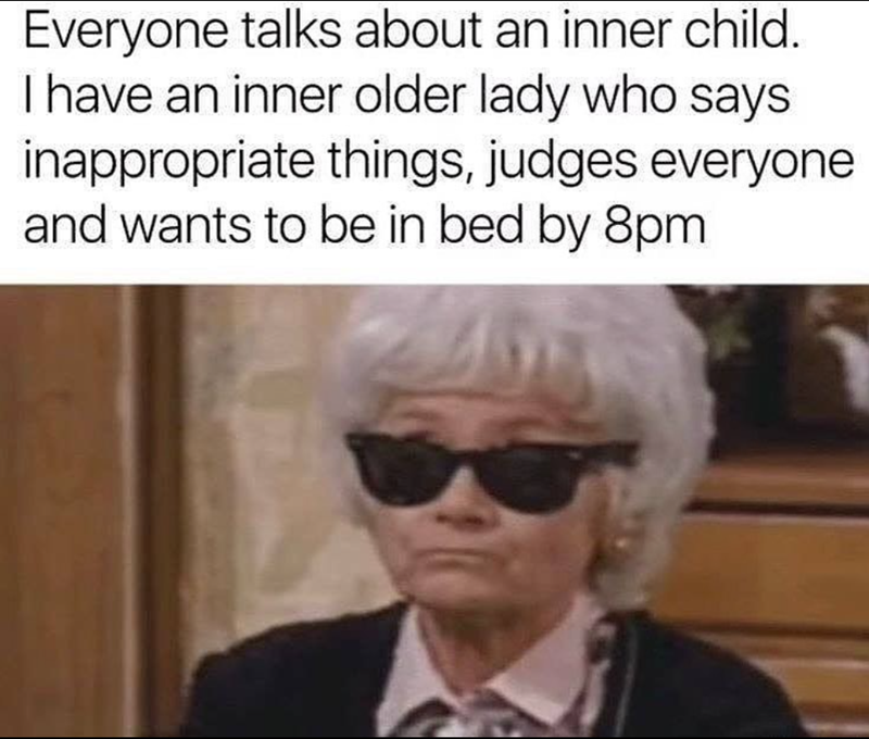 Everyone talks about an inner child. I have an inner older lady who says inappropriate things, judges everyone and wants to be in bed by 8pm