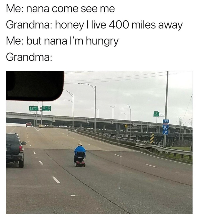 Me: nana come see me Grandma: honey I live 400 miles away Me: but nana I'm hungry Grandma: EAST 10