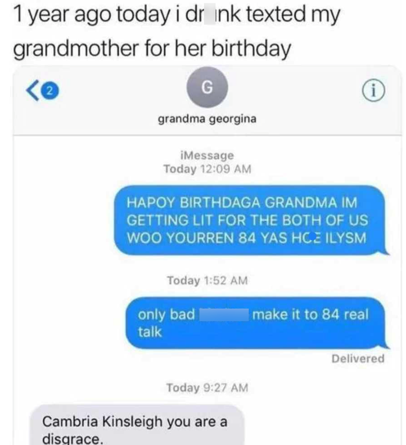 1 year ago today i drink texted my grandmother for her birthday G grandma georgina iMessage Today 12:09 AM HAPOY BIRTHDAGA GRANDMA IM GETTING LIT FOR THE BOTH OF US WOO YOURREN 84 YAS HCE ILYSM Today 1:52 AM only bad talk Today 9:27 AM Cambria Kinsleigh you are a disgrace. make it to 84 real i Delivered