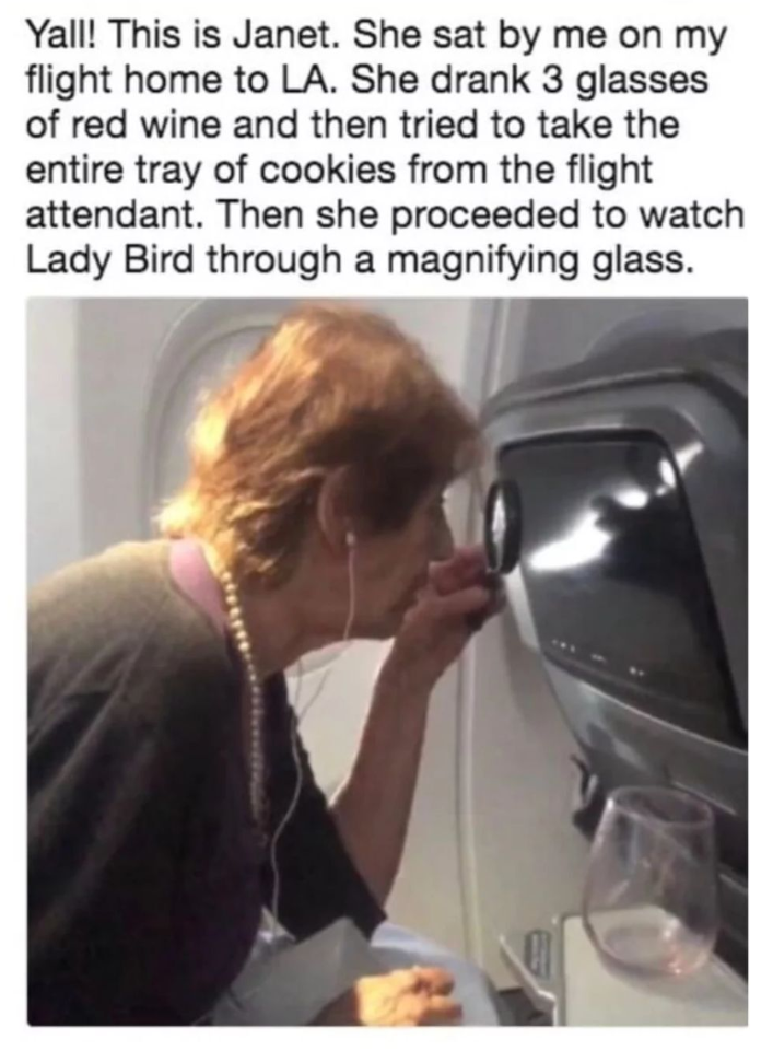 Yall! This is Janet. She sat by me on my flight home to LA. She drank 3 glasses of red wine and then tried to take the entire tray of cookies from the flight attendant. Then she proceeded to watch Lady Bird through a magnifying glass.