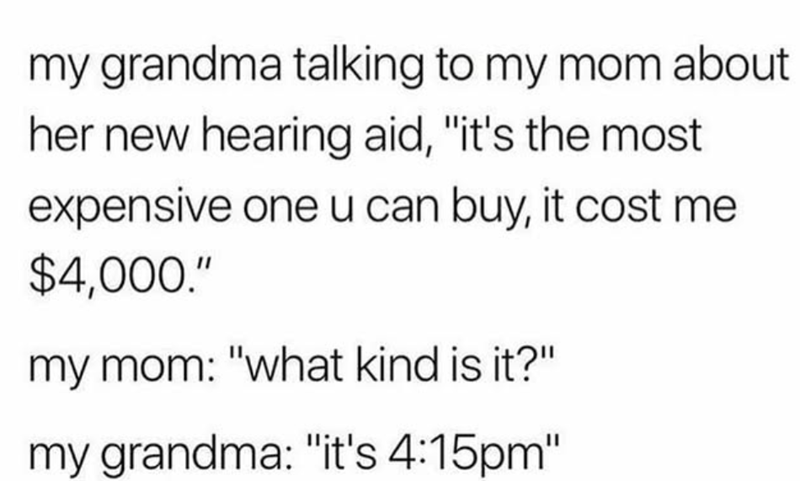 my grandma talking to my mom about her new hearing aid, "it's the most expensive one u can buy, it cost me $4,000." my mom: "what kind is it?" my grandma: "it's 4:15pm"