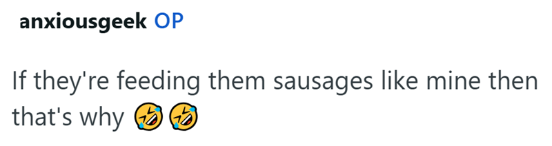 anxiousgeek OP If they're feeding them sausages like mine then that's why