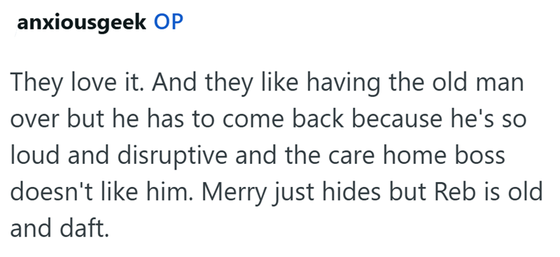 anxiousgeek OP They love it. And they like having the old man over but he has to come back because he's so loud and disruptive and the care home boss doesn't like him. Merry just hides but Reb is old and daft.