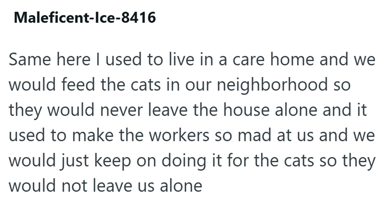Maleficent-Ice-8416 Same here I used to live in a care home and we would feed the cats in our neighborhood so they would never leave the house alone and it used to make the workers so mad at us and we would just keep on doing it for the cats so they would not leave us alone