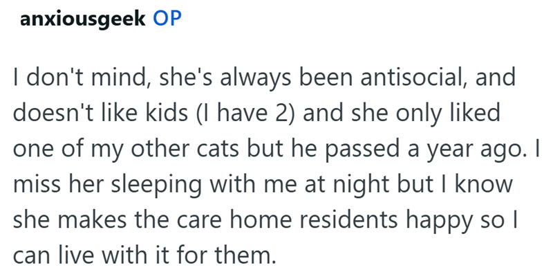 anxiousgeek OP I don't mind, she's always been antisocial, and doesn't like kids (I have 2) and she only liked one of my other cats but he passed a year ago. I miss her sleeping with me at night but I know she makes the care home residents happy so I can live with it for them.