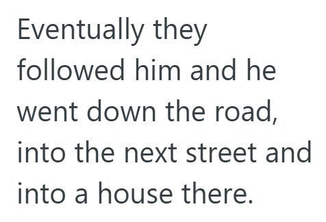 Eventually they followed him and he went down the road, into the next street and into a house there.