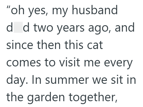 "oh yes, my husband dd two years ago, and since then this cat comes to visit me every day. In summer we sit in the garden together,
