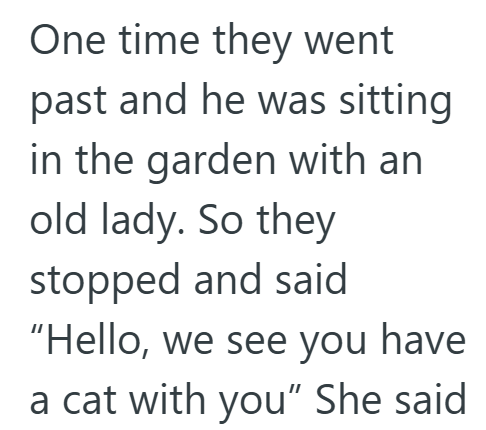 One time they went past and he was sitting in the garden with an old lady. So they stopped and said "Hello, we see you have a cat with you" She said