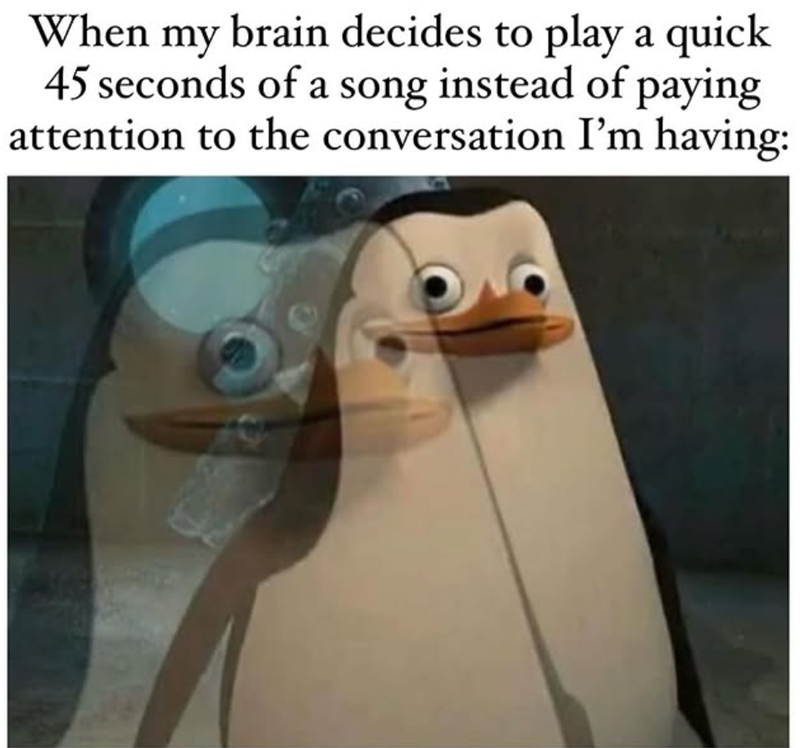 When my brain decides to play a quick 45 seconds of a song instead of paying attention to the conversation I'm having: