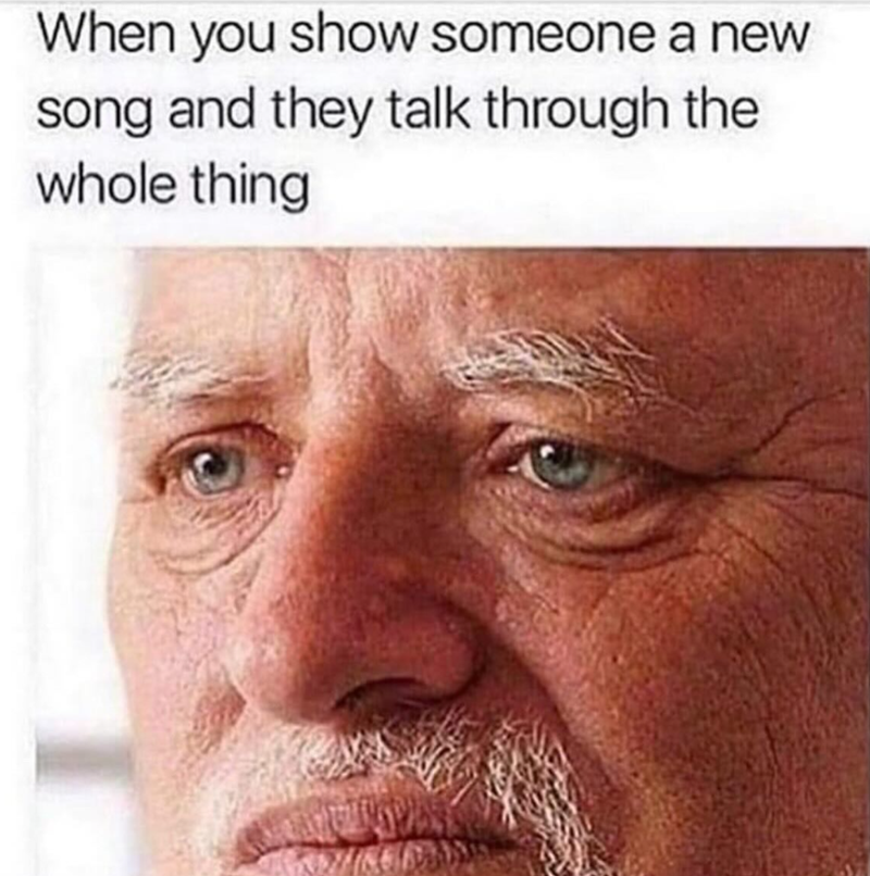 When you show someone a new song and they talk through the whole thing