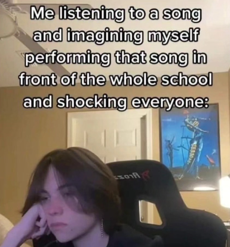 Me listening to a song and imagining myself performing that song in front of the whole school and shocking everyone: 501A 1-1030-