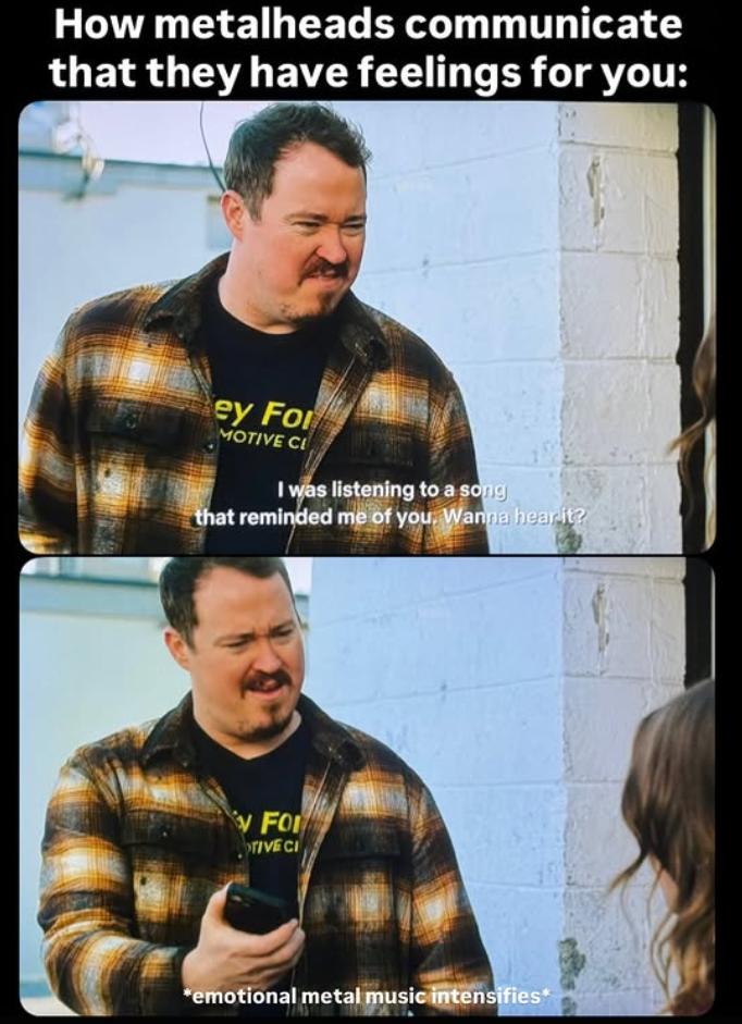 How metalheads communicate that they have feelings for you: ey For MOTIVE CL I was listening to a song that reminded me of you, Wanna hear it? FO TIVE CI *emotional metal music intensifies*