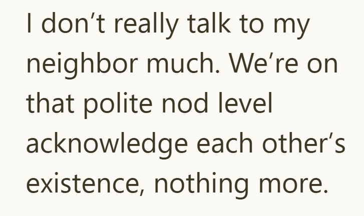 I don't really talk to my neighbor much. We're on that polite nod level acknowledge each other's existence, nothing more.