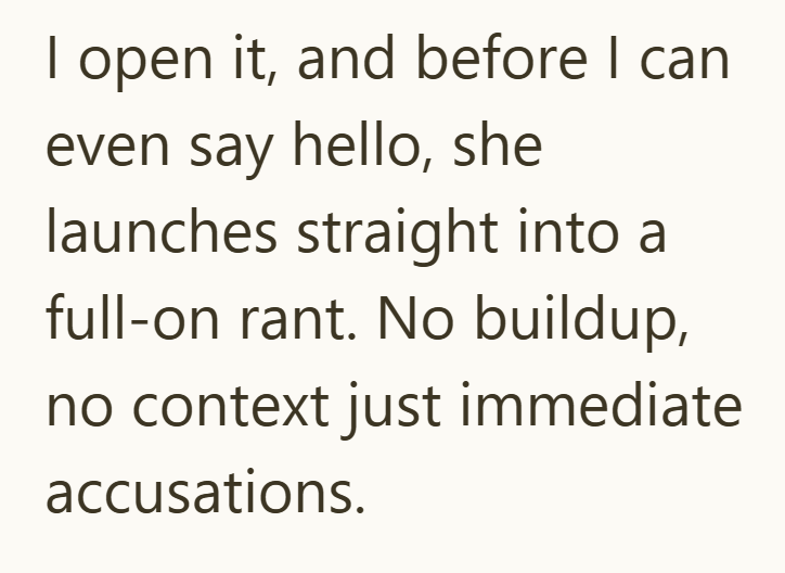 I open it, and before I can even say hello, she launches straight into a full-on rant. No buildup, no context just immediate accusations.