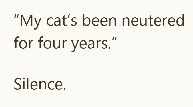"My cat's been neutered for four years." Silence.