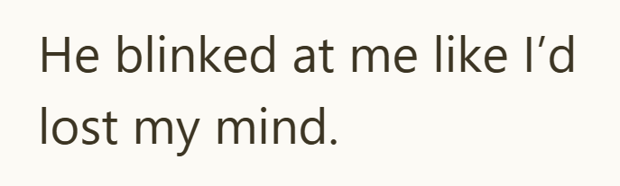 He blinked at me like I'd lost my mind.
