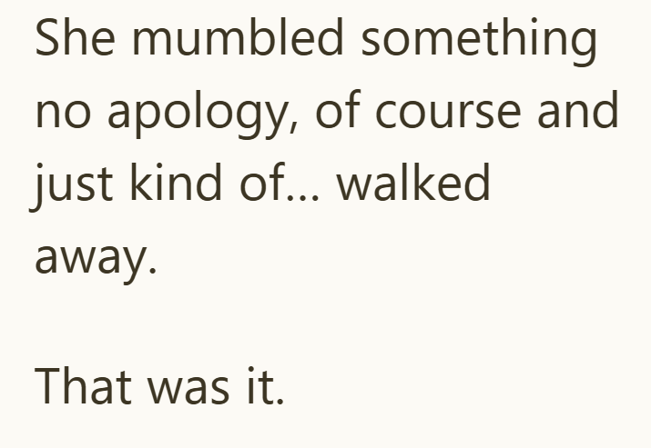 She mumbled something no apology, of course and just kind of... walked away. That was it.