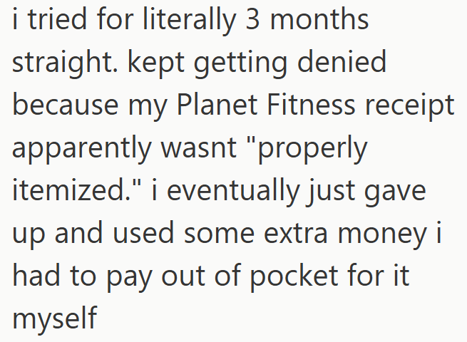 i tried for literally 3 months straight. kept getting denied because my Planet Fitness receipt apparently wasnt "properly itemized." i eventually just gave up and used some extra money i had to pay out of pocket for it myself