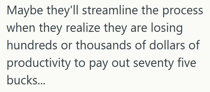 Maybe they'll streamline the process when they realize they are losing hundreds or thousands of dollars of productivity to pay out seventy five bucks...