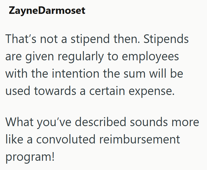 ZayneDarmoset That's not a stipend then. Stipends are given regularly to employees with the intention the sum will be used towards a certain expense. What you've described sounds more like a convoluted reimbursement program!