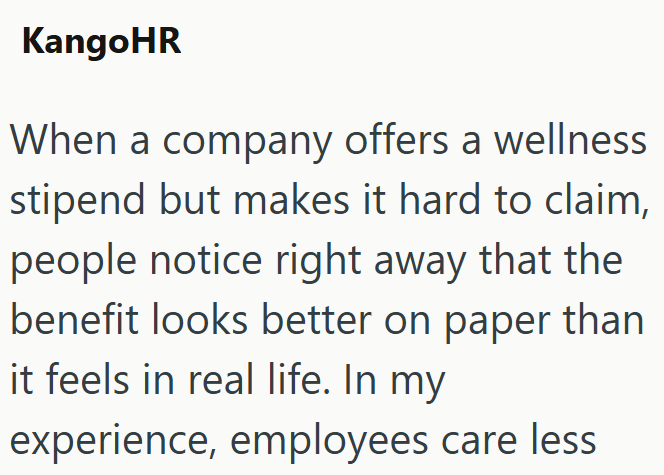 KangoHR When a company offers a wellness stipend but makes it hard to claim, people notice right away that the benefit looks better on paper than it feels in real life. In my experience, employees care less