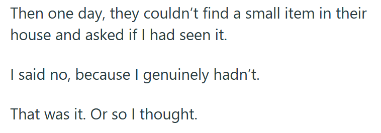 Then one day, they couldn't find a small item in their house and asked if I had seen it. I said no, because I genuinely hadn't. That was it. Or so I thought.