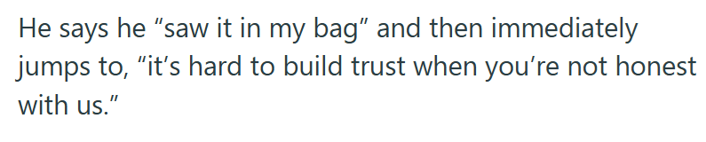 He says he "saw it in my bag" and then immediately jumps to, "it's hard to build trust when you're not honest with us."