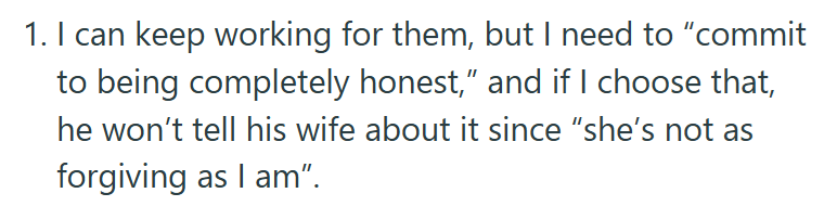 1. I can keep working for them, but I need to "commit to being completely honest," and if I choose that, he won't tell his wife about it since "she's not as forgiving as I am".