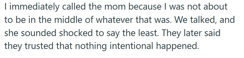 I immediately called the mom because I was not about to be in the middle of whatever that was. We talked, and she sounded shocked to say the least. They later said they trusted that nothing intentional happened.