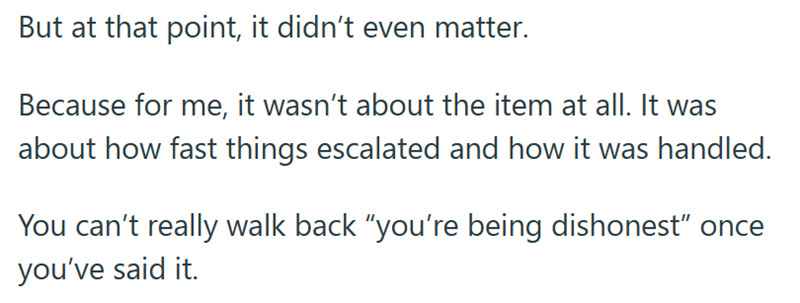 But at that point, it didn't even matter. Because for me, it wasn't about the item at all. It was about how fast things escalated and how it was handled. You can't really walk back "you're being dishonest” once you've said it.